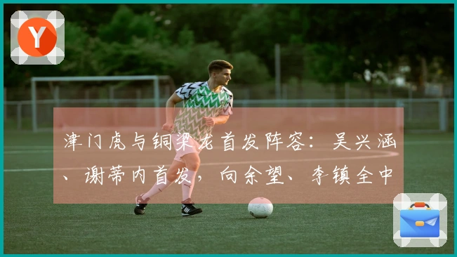津门虎与铜梁龙首发阵容：吴兴涵、谢蒂内首发，向余望、李镇全中超初亮相