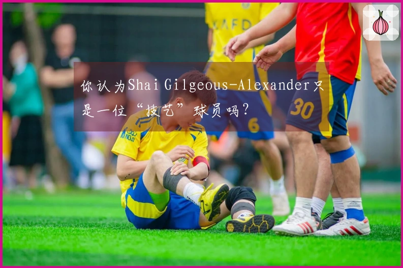 你认为Shai Gilgeous-Alexander只是一位“技艺”球员吗？