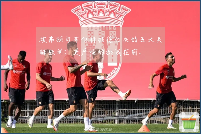 埃弗顿与布伦特福德对决的五大关键教训：更严峻的挑战在前。