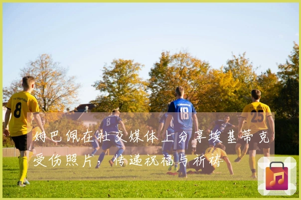 姆巴佩在社交媒体上分享埃基蒂克受伤照片，传递祝福与祈祷