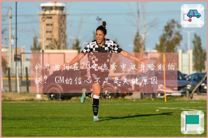 公牛为何在20年选秀中放弃哈利伯顿？ GM的信心不足是关键原因