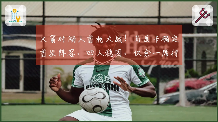 火箭对湖人首轮大战！乌度卡确定首发阵容，四人稳固，仅余一席待定