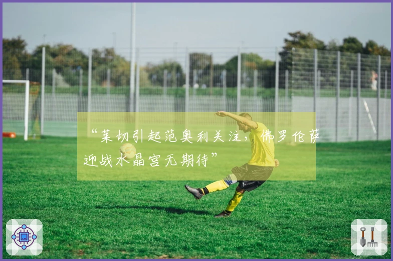 “莱切引起范奥利关注，佛罗伦萨迎战水晶宫无期待”