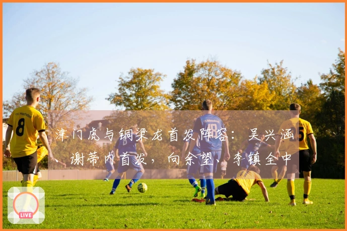 津门虎与铜梁龙首发阵容：吴兴涵、谢蒂内首发，向余望、李镇全中超初亮相