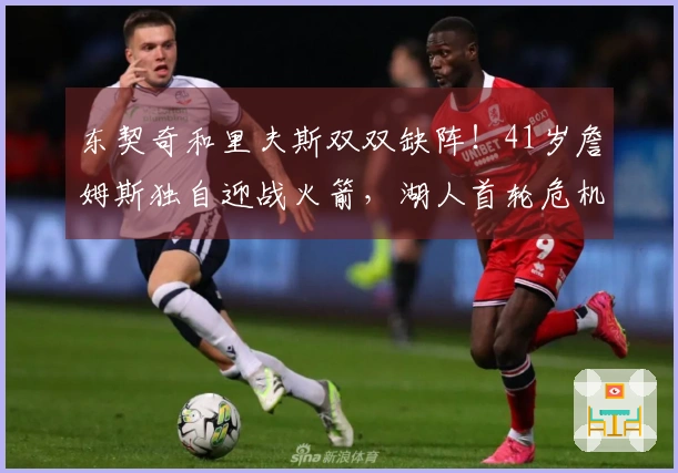 东契奇和里夫斯双双缺阵！41岁詹姆斯独自迎战火箭，湖人首轮危机四伏？