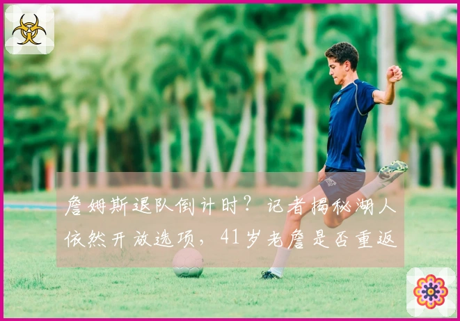 詹姆斯退队倒计时？记者揭秘湖人依然开放选项，41岁老詹是否重返骑士？