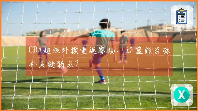 CBA超级外援重返赛场，辽篮能否弥补关键弱点？