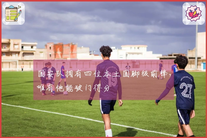 国安队拥有四位本土国脚级前锋，唯有他能破门得分