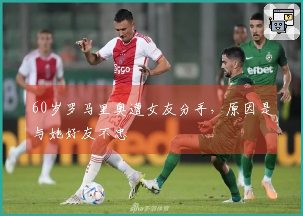 60岁罗马里奥遭女友分手，原因是与她好友不忠