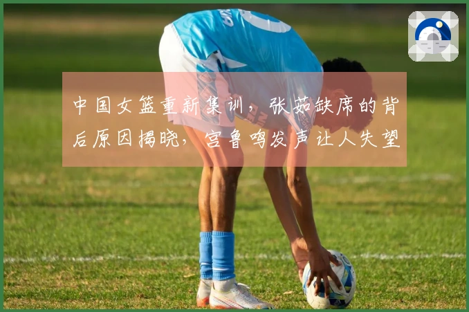 中国女篮重新集训，张茹缺席的背后原因揭晓，宫鲁鸣发声让人失望
