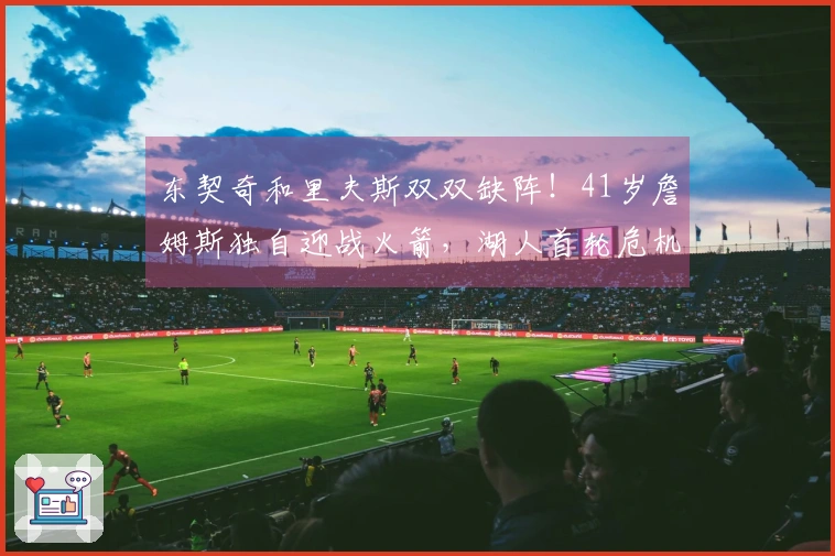 东契奇和里夫斯双双缺阵！41岁詹姆斯独自迎战火箭，湖人首轮危机四伏？